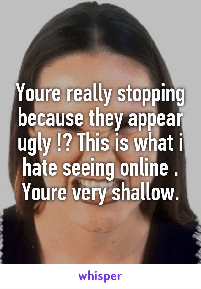 Youre really stopping because they appear ugly !? This is what i hate seeing online . Youre very shallow.