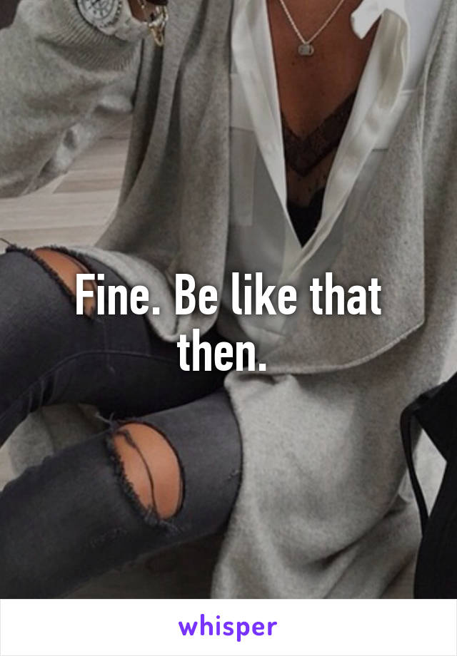 Fine. Be like that then. 