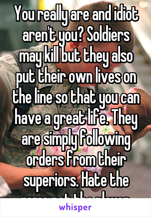 You really are and idiot aren't you? Soldiers may kill but they also put their own lives on the line so that you can have a great life. They are simply following orders from their superiors. Hate the game not the player.