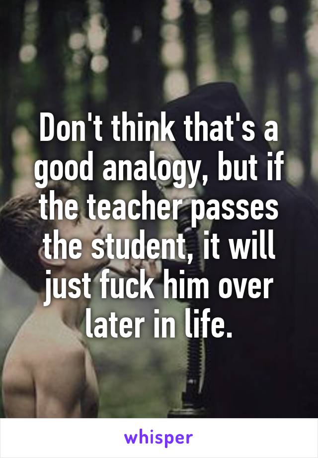 Don't think that's a good analogy, but if the teacher passes the student, it will just fuck him over later in life.
