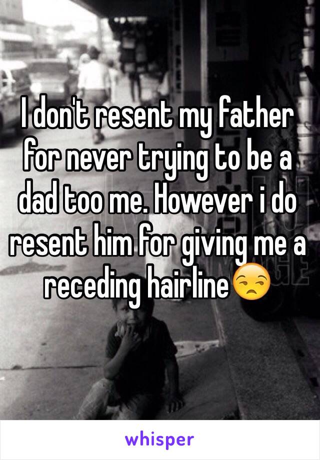 I don't resent my father for never trying to be a dad too me. However i do resent him for giving me a receding hairline😒