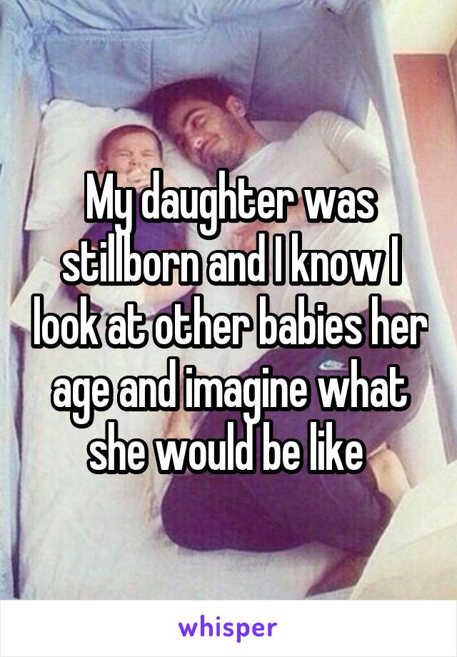 My daughter was stillborn and I know I look at other babies her age and imagine what she would be like 