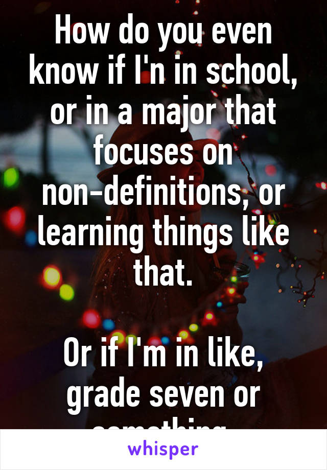 How do you even know if I'n in school, or in a major that focuses on non-definitions, or learning things like that.

Or if I'm in like, grade seven or something.