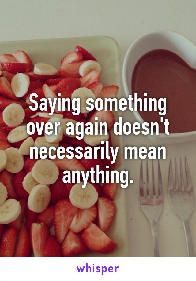 Saying something over again doesn't necessarily mean anything.