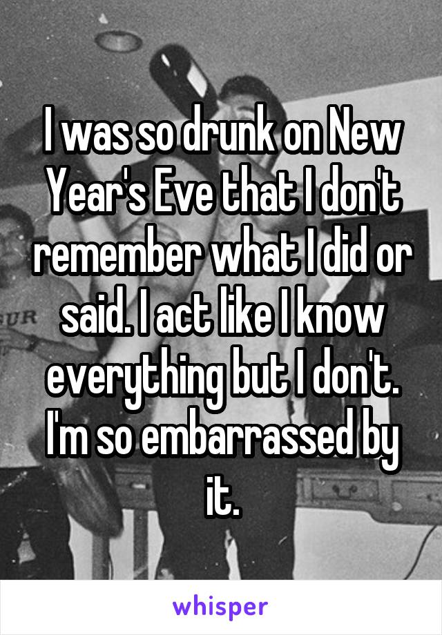 I was so drunk on New Year's Eve that I don't remember what I did or said. I act like I know everything but I don't. I'm so embarrassed by it.