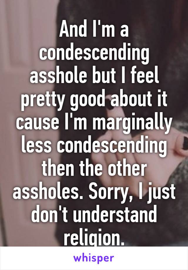 And I'm a condescending asshole but I feel pretty good about it cause I'm marginally less condescending then the other assholes. Sorry, I just don't understand religion.