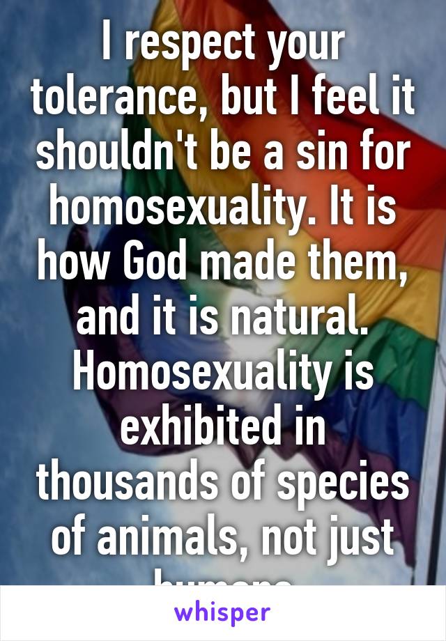 I respect your tolerance, but I feel it shouldn't be a sin for homosexuality. It is how God made them, and it is natural. Homosexuality is exhibited in thousands of species of animals, not just humans