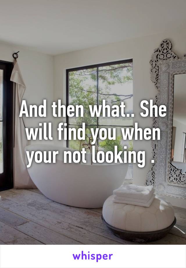 And then what.. She will find you when your not looking . 