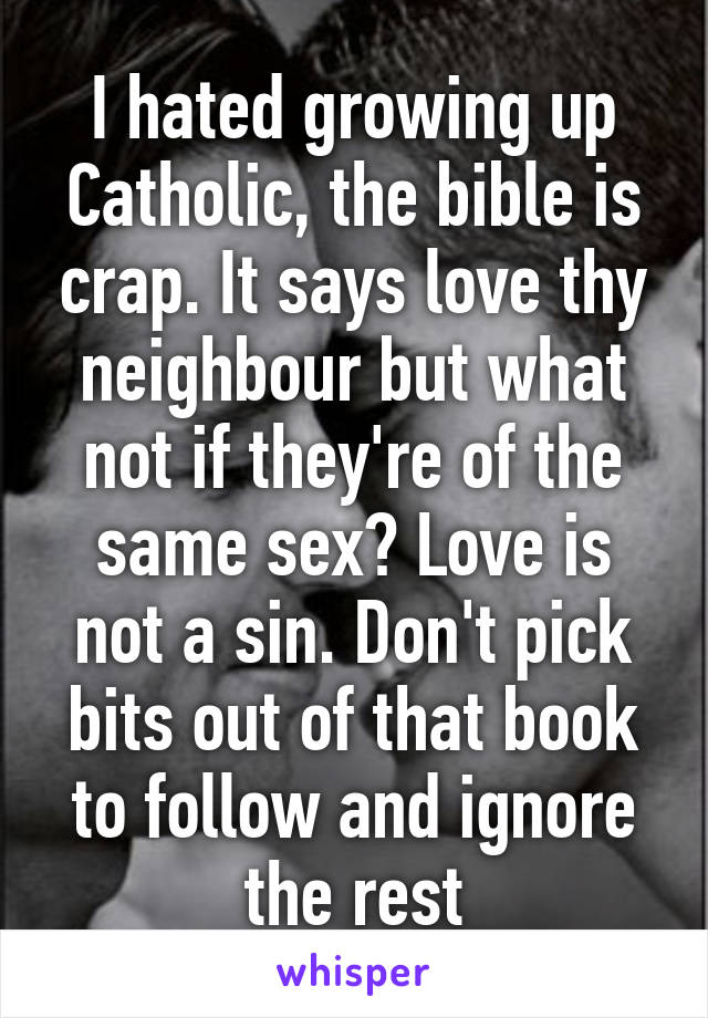 I hated growing up Catholic, the bible is crap. It says love thy neighbour but what not if they're of the same sex? Love is not a sin. Don't pick bits out of that book to follow and ignore the rest