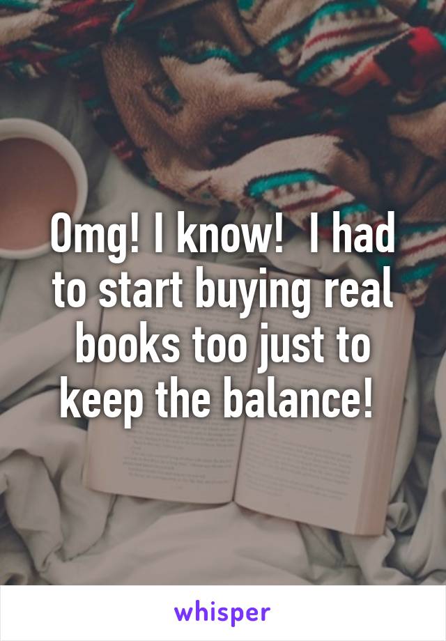 Omg! I know!  I had to start buying real books too just to keep the balance! 