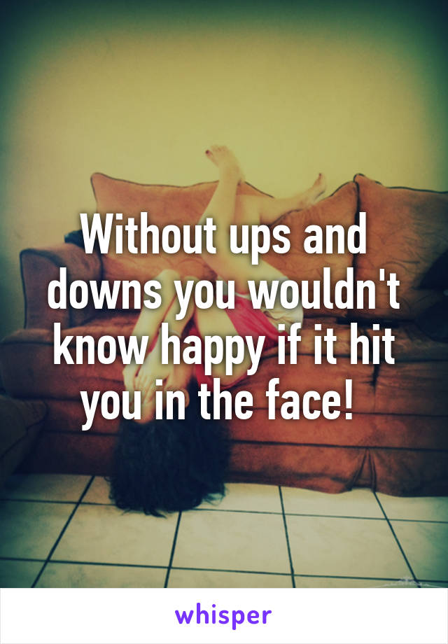 Without ups and downs you wouldn't know happy if it hit you in the face! 