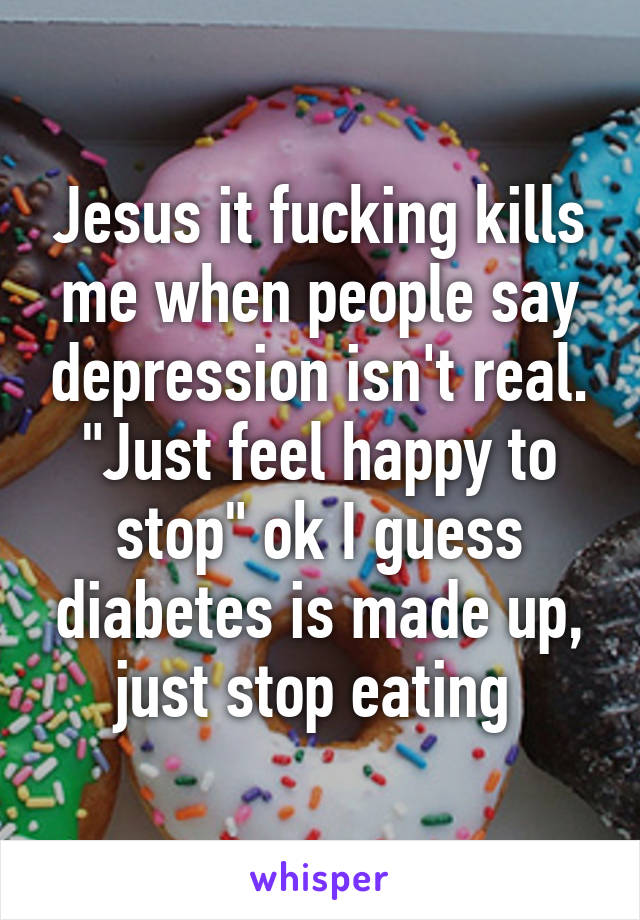 Jesus it fucking kills me when people say depression isn't real. "Just feel happy to stop" ok I guess diabetes is made up, just stop eating 