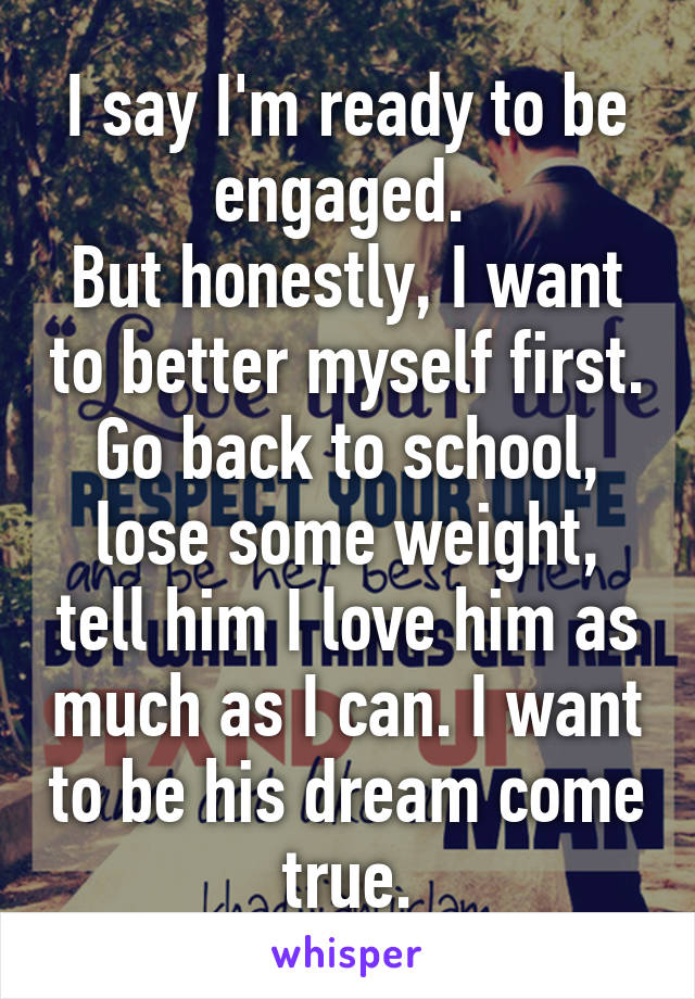 I say I'm ready to be engaged. 
But honestly, I want to better myself first. Go back to school, lose some weight, tell him I love him as much as I can. I want to be his dream come true.