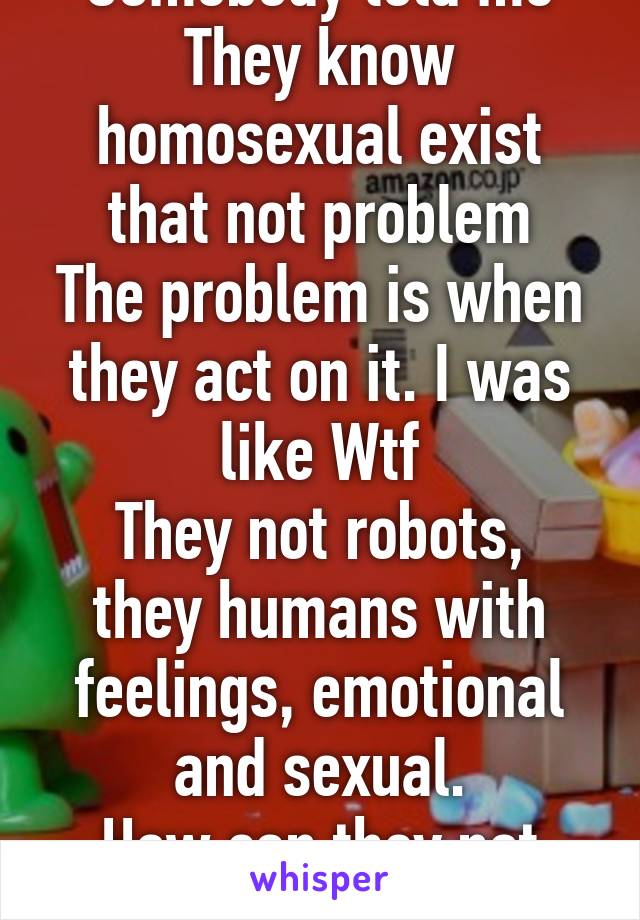 Somebody told me
They know homosexual exist that not problem
The problem is when they act on it. I was like Wtf
They not robots, they humans with feelings, emotional and sexual.
How can they not act 