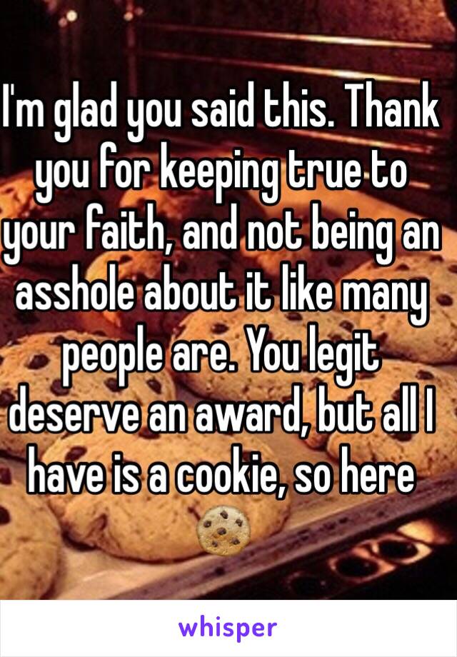 I'm glad you said this. Thank you for keeping true to your faith, and not being an asshole about it like many people are. You legit deserve an award, but all I have is a cookie, so here 🍪