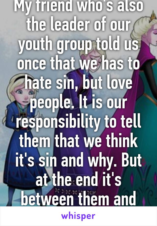 My friend who's also the leader of our youth group told us once that we has to hate sin, but love people. It is our responsibility to tell them that we think it's sin and why. But at the end it's between them and God. Wise words.