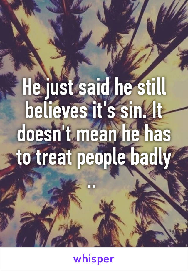 He just said he still believes it's sin. It doesn't mean he has to treat people badly .. 