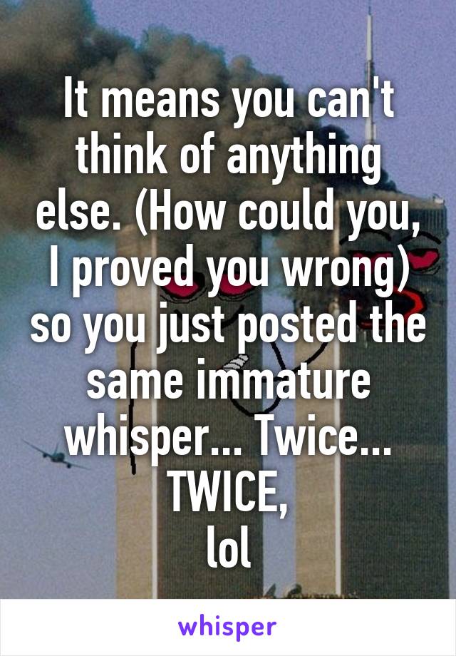 It means you can't think of anything else. (How could you, I proved you wrong) so you just posted the same immature whisper... Twice... TWICE,
lol