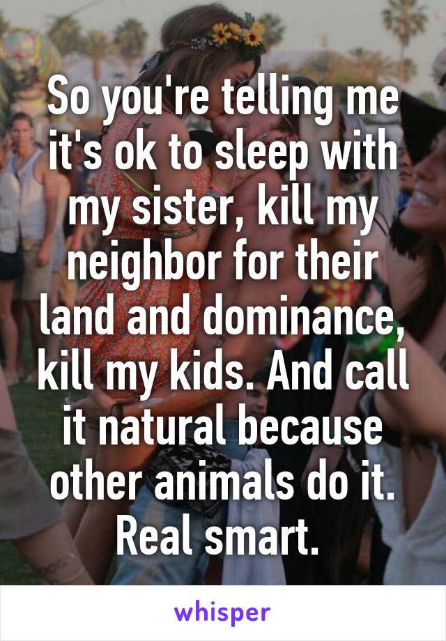 So you're telling me it's ok to sleep with my sister, kill my neighbor for their land and dominance, kill my kids. And call it natural because other animals do it. Real smart. 