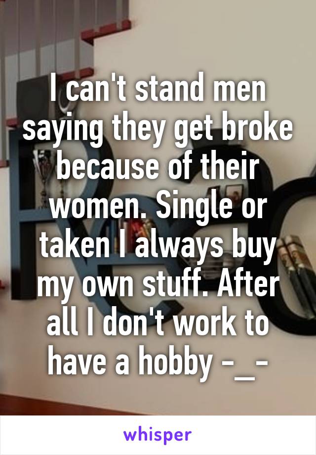 I can't stand men saying they get broke because of their women. Single or taken I always buy my own stuff. After all I don't work to have a hobby -_-