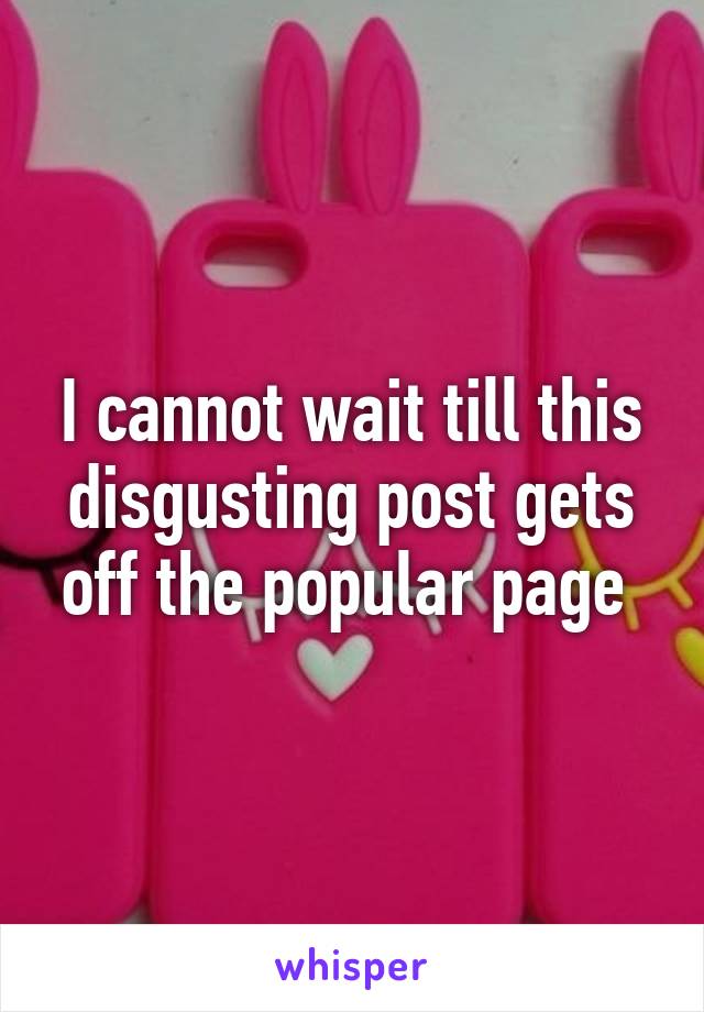 I cannot wait till this disgusting post gets off the popular page 