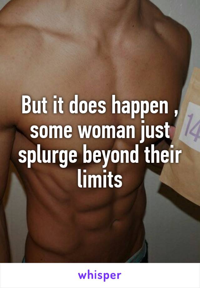 But it does happen , some woman just splurge beyond their limits