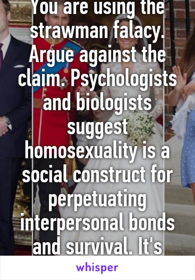 You are using the strawman falacy. Argue against the claim. Psychologists and biologists suggest homosexuality is a social construct for perpetuating interpersonal bonds and survival. It's evolution