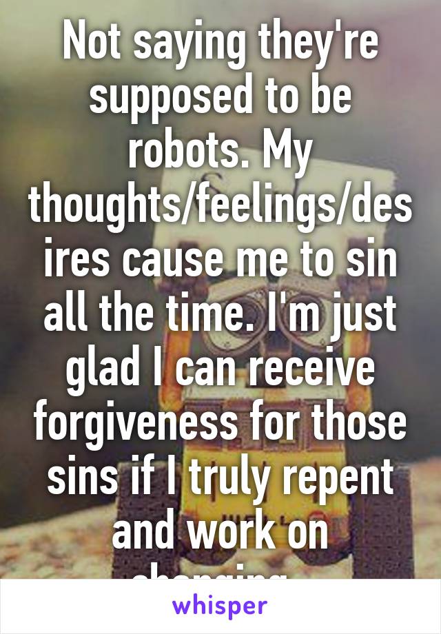 Not saying they're supposed to be robots. My thoughts/feelings/desires cause me to sin all the time. I'm just glad I can receive forgiveness for those sins if I truly repent and work on changing. 