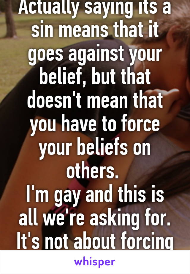 Actually saying its a sin means that it goes against your belief, but that doesn't mean that you have to force your beliefs on others. 
I'm gay and this is all we're asking for. It's not about forcing our beliefs