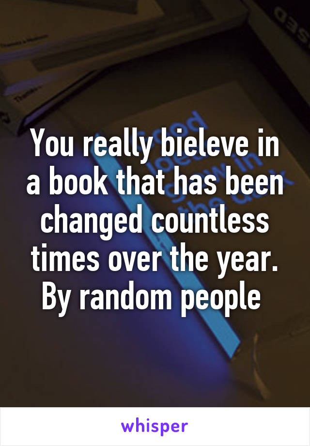 You really bieleve in a book that has been changed countless times over the year. By random people 