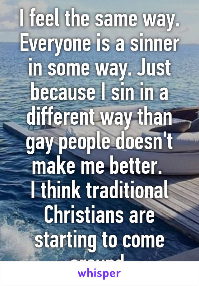 I feel the same way. Everyone is a sinner in some way. Just because I sin in a different way than gay people doesn't make me better. 
I think traditional Christians are starting to come around 