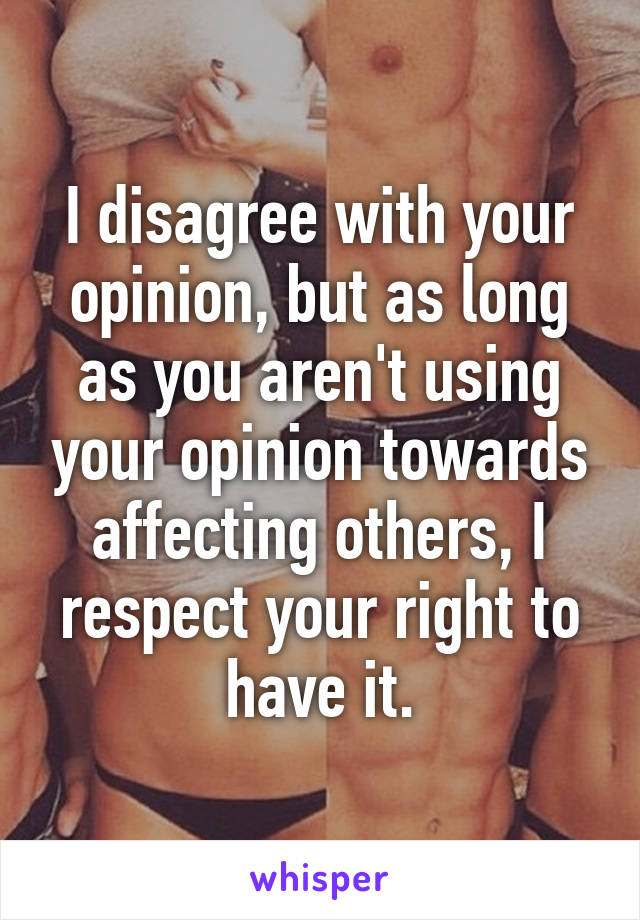 I disagree with your opinion, but as long as you aren't using your opinion towards affecting others, I respect your right to have it.