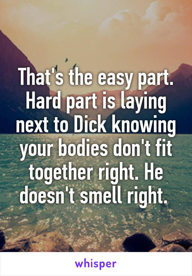 That's the easy part. Hard part is laying next to Dick knowing your bodies don't fit together right. He doesn't smell right. 