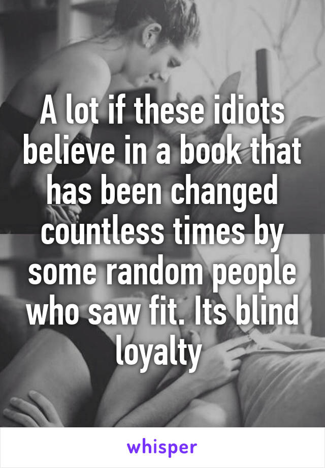 A lot if these idiots believe in a book that has been changed countless times by some random people who saw fit. Its blind loyalty 