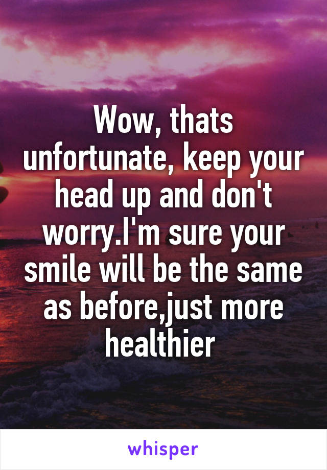 Wow, thats unfortunate, keep your head up and don't worry.I'm sure your smile will be the same as before,just more healthier 
