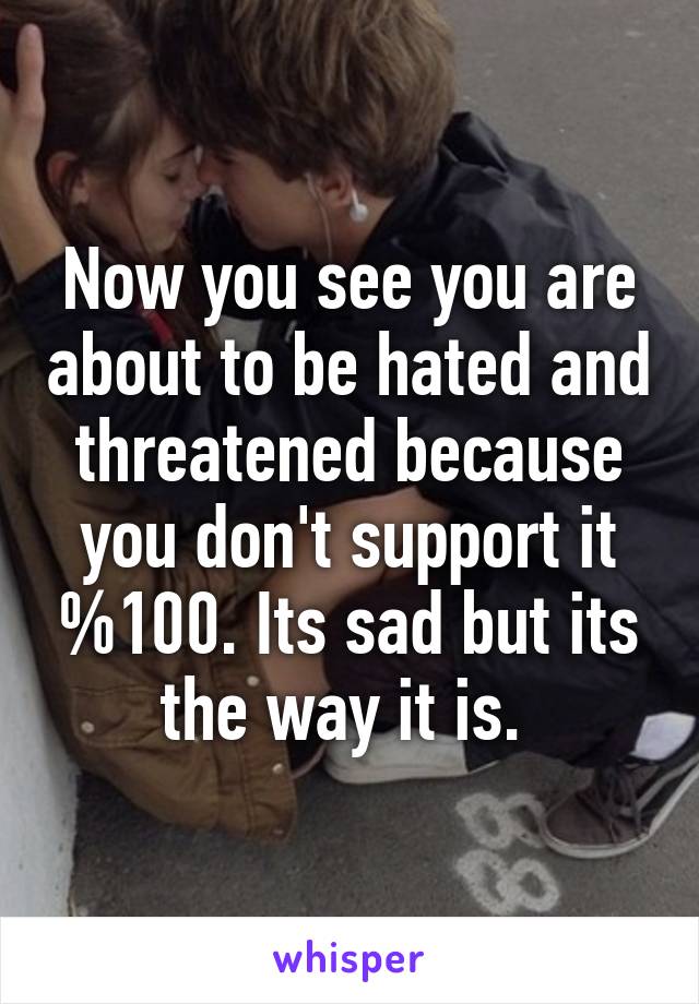 Now you see you are about to be hated and threatened because you don't support it %100. Its sad but its the way it is. 