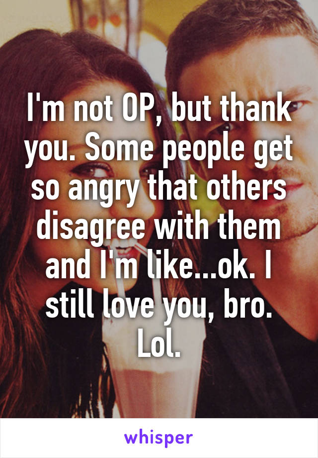 I'm not OP, but thank you. Some people get so angry that others disagree with them and I'm like...ok. I still love you, bro. Lol.