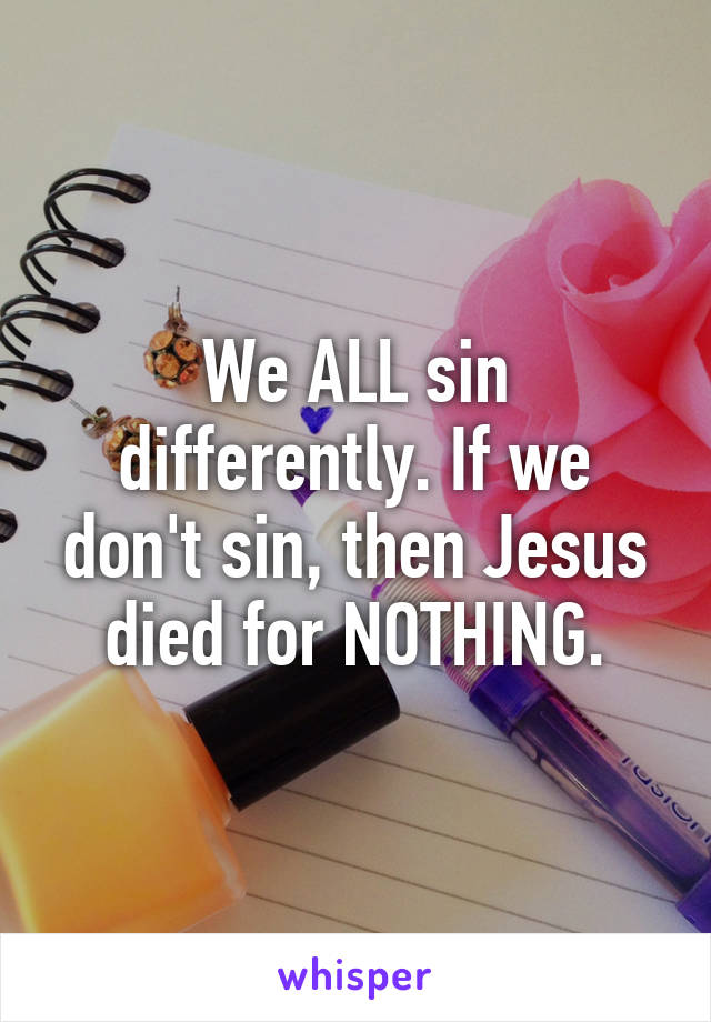 We ALL sin differently. If we don't sin, then Jesus died for NOTHING.