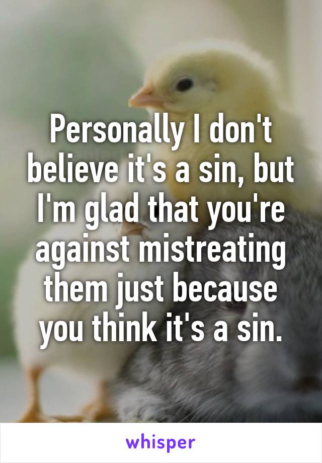 Personally I don't believe it's a sin, but I'm glad that you're against mistreating them just because you think it's a sin.