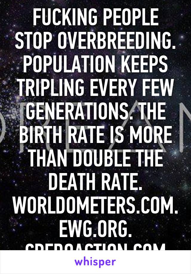 FUCKING PEOPLE STOP OVERBREEDING. POPULATION KEEPS TRIPLING EVERY FEW GENERATIONS. THE BIRTH RATE IS MORE THAN DOUBLE THE DEATH RATE. WORLDOMETERS.COM. EWG.ORG. CREDOACTION.COM