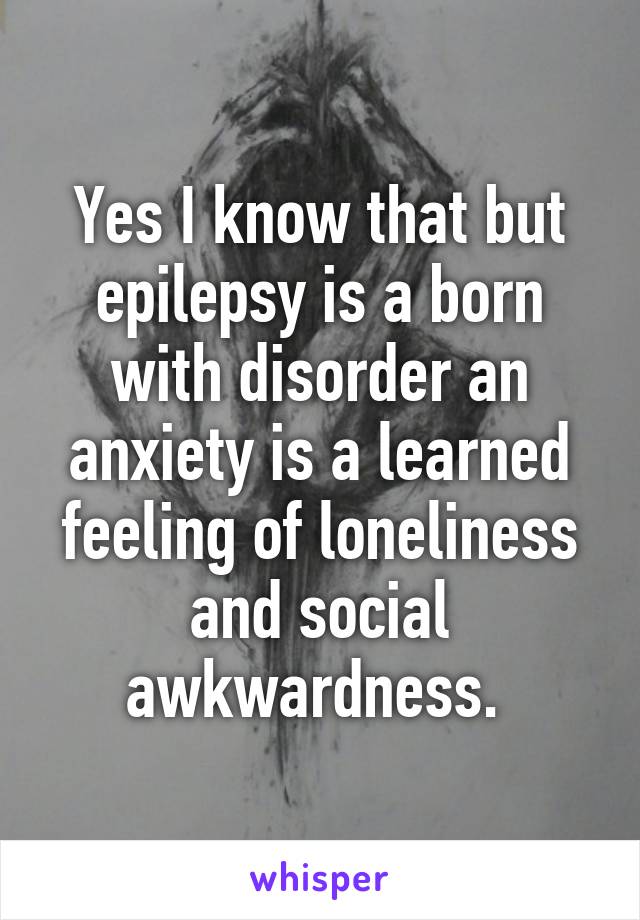 Yes I know that but epilepsy is a born with disorder an anxiety is a learned feeling of loneliness and social awkwardness. 