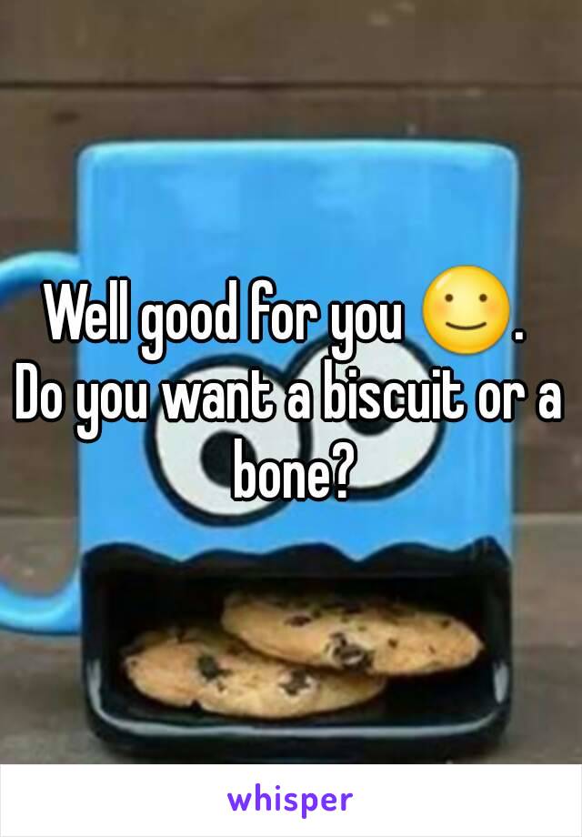 Well good for you ☺. 
Do you want a biscuit or a bone?