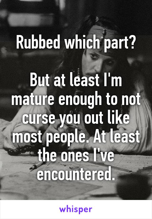 Rubbed which part?

But at least I'm mature enough to not curse you out like most people. At least the ones I've encountered.