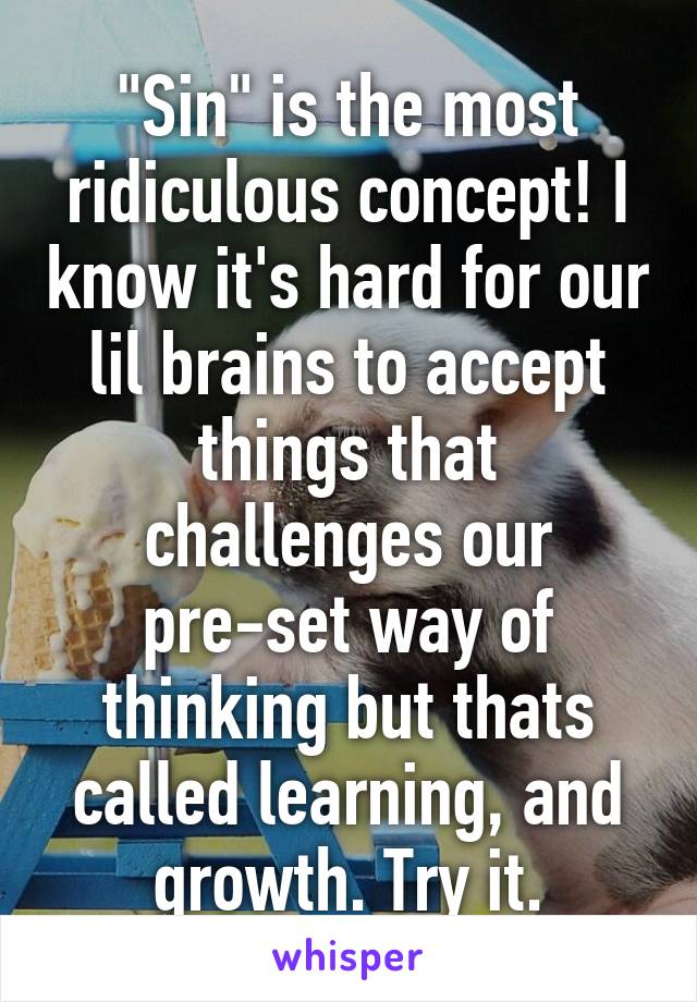 "Sin" is the most ridiculous concept! I know it's hard for our lil brains to accept things that challenges our pre-set way of thinking but thats called learning, and growth. Try it.