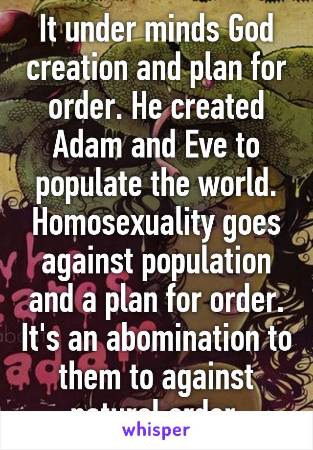 It under minds God creation and plan for order. He created Adam and Eve to populate the world. Homosexuality goes against population and a plan for order. It's an abomination to them to against natural order 