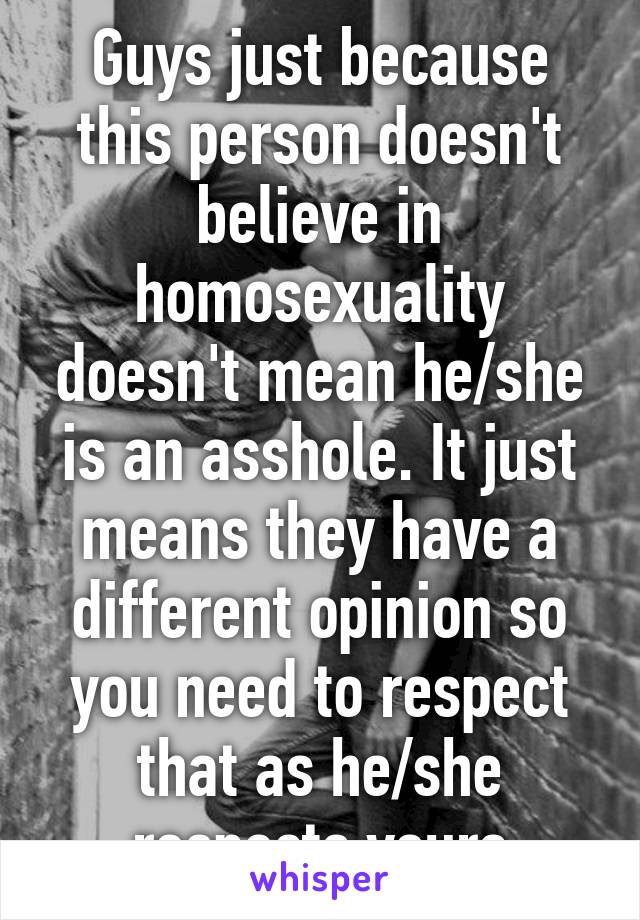 Guys just because this person doesn't believe in homosexuality doesn't mean he/she is an asshole. It just means they have a different opinion so you need to respect that as he/she respects yours