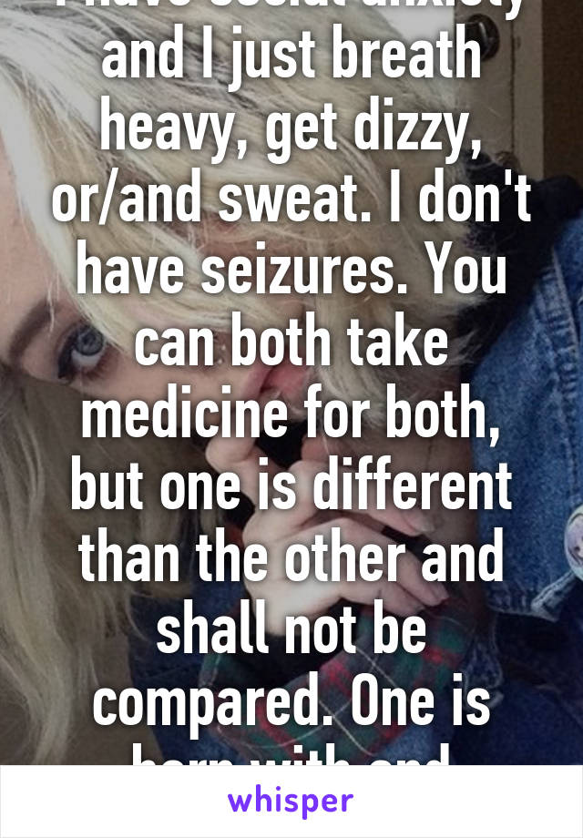 I have social anxiety and I just breath heavy, get dizzy, or/and sweat. I don't have seizures. You can both take medicine for both, but one is different than the other and shall not be compared. One is born with and another felt with 