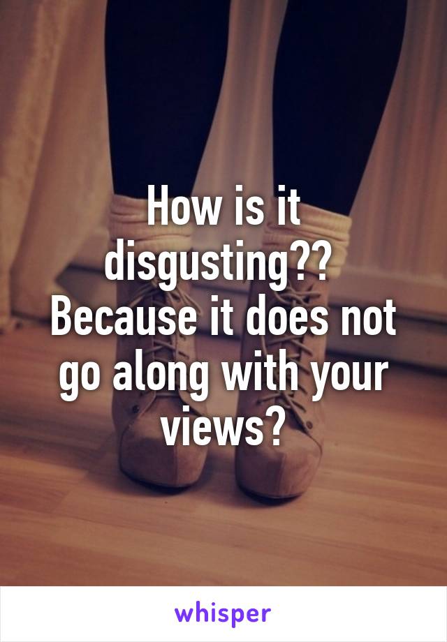 How is it disgusting?? 
Because it does not go along with your views?