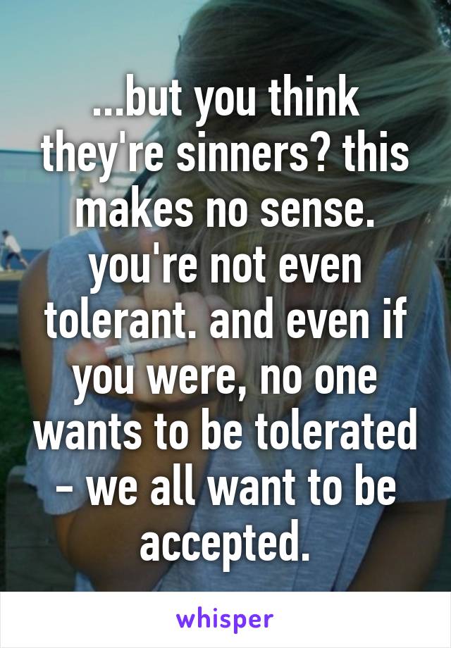 ...but you think they're sinners? this makes no sense. you're not even tolerant. and even if you were, no one wants to be tolerated - we all want to be accepted.