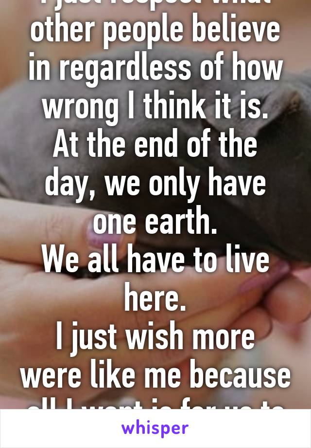 I just respect what other people believe in regardless of how wrong I think it is.
At the end of the day, we only have one earth.
We all have to live here.
I just wish more were like me because all I want is for us to all get along.